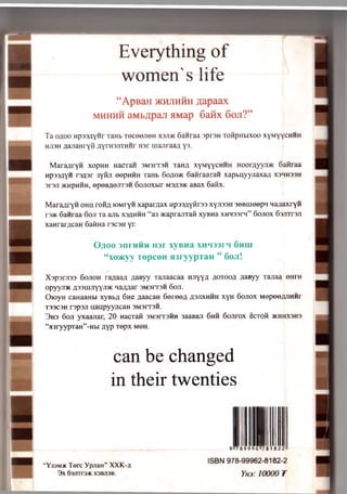 Everything of
women's life
“ApBaH )k h j ih h h flapaax
m h h h h a M b ^ p a ji a M a p 6 a iix 6 oji?”
T a o ;jo o H p s sA y H r xaHb r e c e e jie n xsjdk 6 a n ra a 3pr3H xoiipHbixoo xyMyycHHH
HH3H aaJiaH ryM ayTHSJixHHr H 3r m a jir a a a y3.
Maranryn xop H H Hacran 3M 3rr3H t a n a xy M y y cH H H H o o r a y y r a c 6aM raa
Hp33/ryH r e fls r 3 y iu i eep H H H ranb 6 o ;k » k S a iira a ra H x a p b u y y jia x a ;i x s h h s s h
s r s ji >KHpHHH, e p e B fle jr rs H 6 o jio x b ir m 3A3>k aB ax 6 a K x .
M a r a a r y n o h u r o itu lO M ryH x a p a iy ja x Hp33;iyfii'33 xyjroH s e B iu e e p n M a ^ a xryH
r a * 6 a n ra a 6 o n xa a jib X 3 «h h h “ a3 xcaprajrrafi xyB H a XHM33rn” 6ojiox 63Jrrr3Ji
xaHrarflcaH 6 a fm a rsc3H yr.
OflOO 3IIITIHH H3r XyBHa XHM33rH 6m u
“ xo>Kyy T e p c e H jn r y y p T a H ” 6 o ji!
X s p a rJ is s 6 o jio h r a ^ a a fl fla B y y x a jia a c a a H Jiyya .a o T o o fl ziaB yy x a jia a e H r e
op yyji/K a 33u ij iy y j i)k n a a a a r 3M 3rr3H 6 o ji.
O io y H caH aaH bi x y B b fl 6 n e a a a ca H 6 e i e e ; j /j3j ix h h h x y H 6 o jio x M e p e e ju iH H r
X33C3H r s p s n u a u p y y n c a H s M s r r s n .
3 h 3 6 o ji y x a a jia r, 2 0 nacxaM 3M 3rx3H H 3aaBaji 6 h h S o jir o x e c x o fi >kkhx3H3
“ fl3 ry y p x a H ” -Hbi a y p x e p x m o h .
can be changed
in their twenties
“Y33M* Terc YpjiaH” XXK-ji
3X 6r3^Tr3* X3BJ13B.
9 7899 96 28182
ISBN 978-99962-8182-2
Yna: 10000 I
 