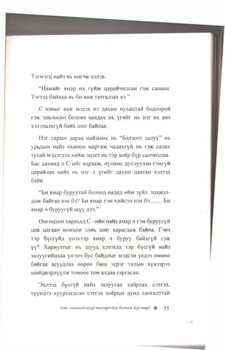 T9TM3rH H3H3 Hb HHI 3/KX3JI3B.
“HaManr aviap hx ryroic uapaHHHJicaH r m caHaHa.
TsrssA 6afixaA Hb 6h aa>K xaxraroax bs.”
C lOMbir >ia>K ms/is x B3 ^axHH HyxauTan 6oaoopoh
T3>K 30BJIOCOH SOJIOBH HaaflaX Hb YrH^r Hb H3r HX aBH
x 3Ji3Jiu3xryH 6 anx uinr 6 aHjiaa.
Hsr capbiH Aapaa HaH3biHx Hb “60J1300T 3ajryy” Hb
ypbrjbin HaH3 oxh h oo Mapra>K Ma/iaxryft Hb i'3>k canax
xy x a n M3A3rfl3Ji xhh>k 3U3CT Hb T3p xoep 6 y p cajiHHXJiaa.
Bac a a x n a fl ji C-hhp aqpaa>K, HyjiHMC AycJiyyraaH rsM ryn
u ap an jiax HaH3 Hb H3r ji y rH ftr A axn n AaBxaH X3JI33A
6aHB.
“ Bh HMap Gypyyxafi Gojiooa na/ia/j hhm 3yHJi toxhoji-
AO>k 6 an raa iom 6 s? Bh HMap tsm xh h csh iom 6 s ........ Bh
HMap h 6ypyyryH uiyy A33.”
0H r© u xoH xap axaa C -hhh HaH3 HMap h tsm 6y py y ry n
uaB ijaiaan homxoh xohb rnnr xapar;ia>K 6 aHHa. Fsbh
T3p SycryHA yn3X33p HMap h Sypyy SafixryH r3>K
yy? XapHyjiTbir Hb uiyya xsjisxsa xap GycryH HaH3
3ajiyyrHHHxaa y in im 6yc GaHAJibir msacsh yeA33 omhoo
Ganraa acyyAJiaa oopoo 6hih sc p sr TajibiH xy n ssp ss
ujHHAB3pjiyy'Jt>K tomooc tom ajiAaa rapracaH.
3 xjis3 a GycryH Haite 3ajiyyraa xanpnax csxrsji,
ty y h a s s xyypTarAcaH c sitsji xoepbiH Ay h a xanrajixxaH
Xyeb 3axamau Hyyp niymapn 6yu oudHiiu dyp mepx % 35
 
