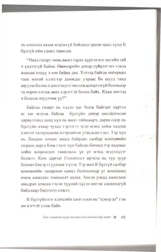 Hb co h co o a aaxaa MSASxryfi 6anAajiA opcoH uaaA xyHA K
G ycryn hhm caHaji TaBHJiaa.
“ Haa/i ra3apT h h h i. aacnji Tapax x yp rsji h s t ijarHHH 3aft
h y jiA s s ry n Gafina. S h o q a p h h h A orop ryH iisiTS H S rsBau
xcaaxan x s y y y ji iom Gafina A a a . X sjissa 6afiraa MaTepnan
TaHb MaHan xsjiTcssp flaM»caar yqpaac 6h uiyvA TaHA
HByyjiMC Gojiho ji aoo rsxASS smxsji>k u sru jissryfi Gojioxoop
Ta eepee >uira>K aBax x sp srrsfi Gojiox Ganx. ilAajK HHrssA
h 6ojicoh aByyjiHHX y y ? ”
E afiraa ra3apT h b x sa sh uar 6oji>k G afiraar xy prsji
ar Tar msas>k Gafiraa GycryfiH Aorop OHroiiJirocoH
x a p n y jiT a H A u a aA x y H Hb x<aaji T a fiB u in p 1!, Aapaa eA ep Hb
GycryfiH a ia a p nyxaji rsp s srs s 3C3H m sha x h K jk naAJiaa
X3M33H T a jia p x c a H a a H jispxnfijm y r a c A c a n rs ro . T sp x y H
Hb JIohaoh xo tw h 3axaA 6afipjiax caji6ap KOMnaHHHH
ra3pbiH A apra K h m rsA sr xyH GaficaH 6 e r e e A Tsp aBAJiaac
x o h u i xoopoHAOo TaiiHJiua>K ye ye m sha m sasjuiasi’
Goji>k3S. Khm A aprbir C o jio h to c t npsxsA Hb T y p 3yyp
Gojiobh Gnespss yyji3a>K w y 3SB. T sp >khji K Gycryfi canGap
KOMnaHHHH 3axHpjibiH canaji GojirocHoop y r KOMnaHHA
ohh>k a>KHJUiax tom hjiojit aBJiaa. AH rjin yjicaA a)KHJUia>K
aM bApax lOMcaH rscsH T y y H n fi xycsji HHrs>K canaaHAryH
GafiAJiaap Gnejisjiss ojdkss.
K Gycryfin Hsr x s jit c h h h xaM T o jio h Hb “ nsBsp a 3” rs>K
aM H s r r s fi x sju k 6 afiB.
Xyeb ianamau uyyp mymapn 6yu dudmiu dyp mepx % 49
 