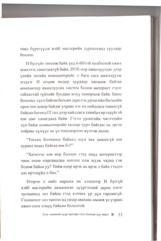 to b a oYprr'YY;i>K BsfiG MacTepnfiH cy p rajiraim cyyxaap
Gojijioo.
H G ycryfir T e r c e t Gafix yeA B306T3H xojiS o o to h a>KHJi
uiHHSJisryraHHrAaaryH GafiB. DOS-oop a^KHmiyyjiAar A33P
yeHHH 3HTHHH KOMnbiOTepufir ji S ara cara a)KHJiJiyyji>K
M3AA3r H oruoM eiiA ep xypA aap xenKH>K 6 afiraa
KOMnbiOTep a>KHJiJiyyjiax chctcm dojioh HHTepHeT rsA sr
rafixajirafi 3yfijiHfir oycAaac HJiyy cohhpxojk GafiB. Barm
oojioxbir xycn Gafiraa Gojiobh AypcJisx ypJiarnfiH 6 ariUHfiH
opoH t o o xoBop GafiAar ynpaac H3r hx nafiAJiara TaBHxryfi
GaficaH G ereeA IT Taji A33p HafiAJiara TaBnGaji HpssAyfiTsfi
iom lUHr caHarAaaA GafiB. T s ts ji ypjiarafiH HHnisJiHfiH
xyH Gafi>K KOMnbKxrepMHH Tajiaap cypn G afiraar Hb 3p r3H
TofipHbi xyM yyc Hb yji toocm op jioh xyji335K aBJiaa.
“Tercex Gojihxooa GafixaA ioyn xaa xaMaaryfi iom
cypaaA JiBaaA Gafiraa iom Gs?”
“ X hh h 33h iom e e p Gojijioo tssa HaaA MHTepHeT33p
HHHb eH ee MapraaniAaa xoojioo oji>k hasjk naAHa rs>K
6oao>k GafiHa y y ? T hKm eA ep npsx Hb Hpsx ji Gafix rsxA33
ajic wpssAyfiA Ji Gh3.”
H ssp sH ji Hafi3 HapbiHX Hb xsjich ssp H Gycryfi
BsfiG MacTepHHH AaM>Kaaraa AyyprscH H fi Aapaa xscar
xyrauaaiiA 3H3 GafiHa r33A xsjihhx yp aYH rapcaHryfi.
C ojiohtoct 3H3 MHrjisji h a ra 3ap aBaxaac o m h o x ye yqpaac
3/Khjt ojiox xsu y y GaficaH Gojiojitoii.
Xysb sanamau »yyp my.ieapu oyii dudmiu dyp mepx % 53
 