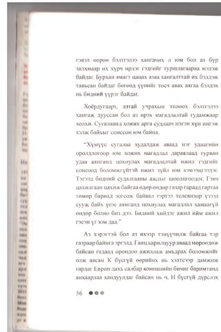 T3B3J1 e e p e e S s jn r s jis s x a iir a ^ n x ji iom 6o ji a 3 6y p
3 an x M a a p h x x y p n H p/isr r s A r a fir T y p u iJ ia ra a p a a m3/|3>k
S a fiA a r. B y p x a H flM a rr u a u a x a3aa x a H r a jn r a fi h x 63jia3>k
TaB bcaH 6a H A a r 6e r e e A y y H H fir t o c h a B ax a s r a a 63JIA3X
Hb 6h a h h h y y p s r SaH flar.
X oep A yraa p T , asran ynpaxbiH TO Jieex 6o;m 3Ji33
xaHra>K A y ycca H 6 oji a3 H psx M araAJiajrrafi ryaaMJicaap
x o jix h . C yran aaH A xo >k h x ap ra cyAJiaan h s t s h xyH hhfsvk
x 3ji>k S a fix b ir c o h c c o h io m 6afiHa.
“ X y M y y c c yra n a a xyAanAa>K aBaaA nsr ygaarH fiH
op o jiA J ioroo p iom xo>khx MaraAJian AapaajiaaA rypBaH
yAaa asm raiiA n o xn yn a x MaraAJianTafi h>khji rsA rn fir
COHCOOA 60J10M>KrYHT3H H>KHJ1 3yHJI IOM X3M33Ur33A3r.
I 3T33A 6 h a h h h cyAajiraaHbr a>icJibir u io ojiu roo A or. I 3bm
uaxH jiraaH u;axH>K 6 afira a e A e p eH A ep ra3ap rap aaA rapTaa
T6 M ep 6 ap n aA 3orco>K 6afiBaji r3pT33 TejieBH3op Y333.U
cyy>K 6 a h x yea c ajinran/i u oxH yjiax MaraA-naJi xa M a aryfi
eH A ep 6 o jih o 6h3 A33- B h ah h ii x n fiA s r a>KH;i HfiM a>KHJi
T3C3H y r iom Aaa.”
A 3 xspsrrsfi 6ojt a3 nxssp T3HyyHHJi>K 6afiraa Tsp
ra3paap 6afiHra sp tsjia- TaHU xapnjTuyyp aBaaA MepeeAe*:
6aficaH raAaaA opohaoo a>KHJUia>K aMbApax Gojiommchhi
oji>k aBcaH K 6ycryfi eepnfiHx Hb xsjixcssp a&m>kh>k
rapAar EBpon Aaxb canGap KOMiiaHHfiH Ghmht SapHMTaHA
aHxaapjiaa xanAyyjiAar 6aficaH Hb 'i. H Gycryfi AypcJi3x
 