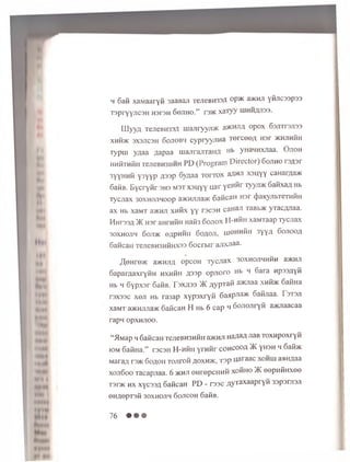 h Safi xaMaaryfi 3aaBaji TejieBH33A o p ® a®MJi yfijicsspss
T3pryyj]C3H H3T3H 60J1H0.” r3 ® xaTyy LUHHflJISS.
LLIyyzt TeJieBH33A m ajiryy ji® a>KHHA opox 63JTTr3Ji33
x n fi® 3X3J1C3H Sojiobh cypryyjiH a Tercee/j H3r ®Hjm fiH
Typm y gaa aap aa majiraJiTanA Hb yHaHHxnaa. O jioh
HHfiTHfiii TejieBH3MMH PD (P ro g ram D irecto r) 6ojiho rs^ a r
3yyHHfi y3yyp A33p Sygaa t o it o x aflnji xsu y y canar/ia®
SafiB. B y cry fir 3H3 m st x su y y u a r yew fir Tyyji® Safixa/; Hb
ry cjiax 30xhojihoop a® H ju ia® 6 afican Hsr (JiaKyribTeTHfiH
ax Hb xaMT a®HJi xn fix yy rscaH caHaJi TaBb® yTac/yiaa.
H h tssa )K H3r aHrnfin Hafi3 6 o jio x H -h K h xaMTaap Tycjiax
30XM0J1H 60JI® eapHHH 60fl0Jl, XJiOHHfin 3yy/i 6 ojiooa
6 afican TejieBM3HfiHX33 6 o c rb ir aJixJiaa-
/I|eHre® a®Hji;i opcoH Tycjiax soxhojihhA h a®HJi
Saparaaxryfin hxhH h A33p o p jio ro Hb h 6ara Hpss/jyfi
Hb h 6ypx3r SafiB. F 3x^33 >K ^ypTafi a®Jiaa XHfi® SafiHa
rsxaac xeji Hb ra 3ap xy p sx ry fi 6 a n p ^ ayK Safijiaa. T3T3ji
xaMT a®HJiJia® SaficaH H Hb 6 cap li Sojiojiryfi a® naacaa
rapn opxHJioo.
“ M M ap h 6 aficaH TejieBM3MfiH a® H Ji H 3#aA J,aB T O X H p o x ry fi
iom S a fiH a .” r 3C3H H - h 0 h y r n f i r c o h c o q a 5K yH 3H h S a fi®
M ara/i r 3 ® S o a o ii TO Jiro0 ^ o x h ® , T 3 p Uaraac x ° h h j a a u fla a
x o jiS o o T a c a p jia a . 6 ® h ji © H re p c u H fi x o fiH o )K o o p H fiH x e e
T3r ® h x x y c 33A S a fica H PD - r a s e ^ y r a x a a p r y fi 3 3p3rji3ji
0Hfl0pT3fi 30XH0J1H SOJICOH SafiB.
76 • • •
 