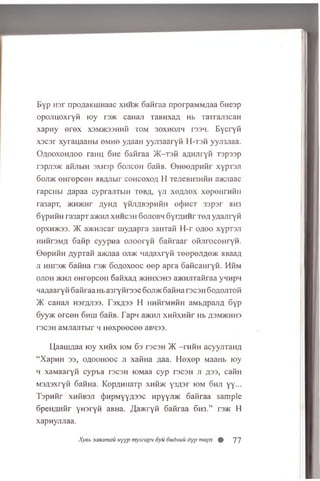 E yp H3r npo/iaKLUHaac x h h > k Gafiraa nporpaMM/jaa Gnesp
opoxiuoxryfi loy re® caHaji TaBHxaA Hb TaTraji3caH
xapwy e r e x x3M®33HHfi tom 30xh0jih resn. B ycryfi
xscsr xyraijaaubi omho yzjaaH y y jm a r y fi H-T3fi yyji3jiaa.
O a ooxoh a oo rann 6ne Gafiraa >K-T3fi aAHJiryfi Tspssp
r3pji3>K afijibiH 3XH3p Gojicoh GafiB. 0 H eeA p n fir xypTSJi
Goji® ©HrepceH jiBAJibir coh coxoa H TejieBH3Hfin a®jiaac
rapcHbi aapaa cyprajiTbin tob a, yji xeAJiex xep en rn fiii
ra3apT, ® h ® h t AyHA yfijiABspHfin ocJ)hct 33psr hh3
GypHfiH ra3apT a®Hji xhhcbh Gojiobh GyrflHHr t o a yaajiryfi
opxH5K33. >K a>KHJicar m ynapra 3aHTafi H -r o a o o xyprsji
HHfirsMA Gafip cyypwa o n ooryfi 6afiraar ofijirocoH ryfi.
OepHfiH A yprafi aaoiaa ojdk naAaxryfi TeepoJiAO® aBaaA
ji m ire® GafiHa re® G oaoxooc e e p apra GaficaHryfi. HfiM
ojioh ® h ji eH ropceii 6 a fix a A jkhhxshs a>KHJiTafiraa yHHpn
naAaaryfi Gafiraa Hb a3ryfir33C G oji® GafiHa rec3H GoAOJiTofi
)K caHaji H3TAJI33. r 3XA33 H HHfirMHfiH aMbApaJiA Gyp
G yy® erco n Ghlu GafiB. Tapn aaom xH fixH fir Hb a3m®hh3
T3C3H aMJiajiTbir h H ex p eecee aBH33.
U,aauiAaa loy xn fix io m Gs recsH >K —rnfiH acyyjiTaiiA
“XapHH 33, o a o o h o o c ji xafiHa Aaa. Hexep Maaiib loy
ii xaM aaryfi c y p ta rec3H lOMaa cyp rec3H j i a s s , cafiH
M3A3x ry fi GafiHa. KopAHiiaTp x n fi® y sA sr io m G h ji yy...
T s p a fir x h S b s ji (})h p m y y a 3 3 c H pyyji® Gafiraa sample
GpeHAHfir yuaryfi aBHa. ^ a ® r y fi Gafiraa G h 3 .” re® H
xapnyjuiaa.
Xysb saaamau uyyp mymapn oyu Oudnuu Oyp mepx ® 77
 
