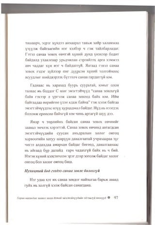Tauiaapn, acp ar xy»A 33 aHxaapan TaBb® xanp xajiaMHcaa
Y3YYJ1® GafiraarnfiH Har X3ji63p h tsvk TafijiGapjiaAar.
r 3T3JT caHaa 30B0X 0BHT3H XyHHfi Ay HA YH3X33p GOAHT
GafiAajiA y xaajiraap ypbAHHJiaH csprafijrex ap ra X3M>K33
aBH naAAar xyH n sr q GafiAarrYH. M araaa r3B3Ji caHaa
30B0X T3A3T 3yfijI33p HHr AYYPC3H XYHHH TOJirOHHOOC
acyyAJibir hihKabspjisx GyT33Ji>i caHaa rapA arryfi iom.
TaAHaac Hb xapaxaA Gyypb cyypbTafi, toM bir o jio h
Tajiaac Hb 6oAAor C iim r s m s it s h h y y a “ caHaa 30B0xryfi
Gafia rsxssp ji yprsjDK caHaa 30B00A Gafix iom. Hhm
GafiraaAaa eep H firee y33H «Aa>K GafiHa” rs>K xsjd k Gafiraa
3M3rT3fiHYYA33c Hjiyy xypnaAMaji GafiAar. H yA Hb H33rA3X
6 ojiom>k e p e e c e e 6 afixryfi iom HHHb apraryfi u iyy A33-
MMap h TepJiHfiHx 6aficaH caHaa 30B0X eBHHHfir
3aaBan smmjisx xsp srrsfi. CaHaa 3obox gbhhha aBrarAcaH
3M3rT3fiHYYAHfiH cyycaH aMbApajibiH x o jie r oh tou
xopBoornfiH xaTyy uiHpyyH AaBajiraaTafi ynpaxaapaa 3yr
HHr33 ajiAaxAaa aMapxaH GafiAar 6ereeA , AaBajiraaHaac
Hb afiraaA Gyp AaJiafiA rapH naAaxryfi Gafix Hb h 6nfi.
HsrsH xyHHfi xsjicshhjish 3par a 33P 3orco>K GafiAar x e jie r
o h tou 6oji x e jie r oh tou Ghui.
Hyxanmau 6od zjx&jj caiiaa Joe.vc 6o.io.xzyu
H a r yAaa x s t h x caHaa 30BAor Hafi3biraa Gapbxc aBaaA
ry fix Hb xojiryfi xsjdk 6aficaH caHarAaHa.
XopuH HacaHdaa saaeaji jacax ecmou sMscnamyYduuH 3dz3tiu:yu oetHyyd # 97
 