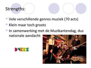 Strengths:
 Vele verschillende genres muziek (70 acts)
 Klein maar toch groots
 In samenwerking met de Muzikantendag, dus
  nationale aandacht
 