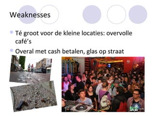 Weaknesses

 Té groot voor de kleine locaties: overvolle
  café’s
 Overal met cash betalen, glas op straat
 
