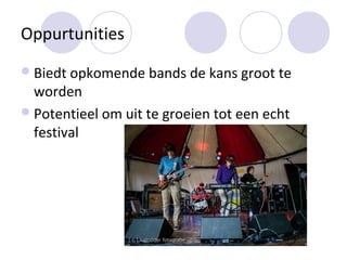 Oppurtunities
 Biedt opkomende bands de kans groot te
  worden
 Potentieel om uit te groeien tot een echt
  festival
 
