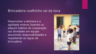 Brincadeira coelhinho sai da toca
Desenvolver a destreza e a
agilidade motora; fazendo os
adquirir hábitos de cooperação
nas atividades em equipe
assumindo responsabilidades e
respeitando as regras da
brincadeira
 