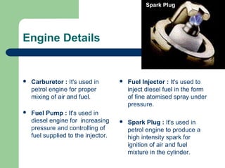  Carburetor : It's used in
petrol engine for proper
mixing of air and fuel.
 Fuel Pump : It's used in
diesel engine for increasing
pressure and controlling of
fuel supplied to the injector.
 Fuel Injector : It's used to
inject diesel fuel in the form
of fine atomised spray under
pressure.
 Spark Plug : It's used in
petrol engine to produce a
high intensity spark for
ignition of air and fuel
mixture in the cylinder.
Engine Details
Spark Plug
 