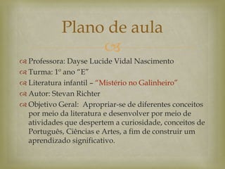 
 Professora: Dayse Lucide Vidal Nascimento
 Turma: 1º ano “E”
 Literatura infantil – “Mistério no Galinheiro”
 Autor: Stevan Richter
 Objetivo Geral: Apropriar-se de diferentes conceitos
por meio da literatura e desenvolver por meio de
atividades que despertem a curiosidade, conceitos de
Português, Ciências e Artes, a fim de construir um
aprendizado significativo.
Plano de aula
 