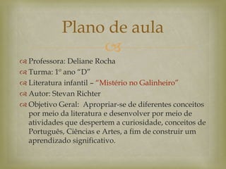 
 Professora: Deliane Rocha
 Turma: 1º ano “D”
 Literatura infantil – “Mistério no Galinheiro”
 Autor: Stevan Richter
 Objetivo Geral: Apropriar-se de diferentes conceitos
por meio da literatura e desenvolver por meio de
atividades que despertem a curiosidade, conceitos de
Português, Ciências e Artes, a fim de construir um
aprendizado significativo.
Plano de aula
 
