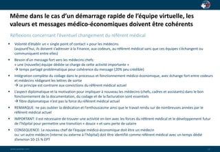 Même dans le cas d’un démarrage rapide de l’équipe virtuelle, les 
valeurs et messages médico-économiques doivent être cohérents 
wwwwww..ppaaiaiannete.tc.ocmom 
12 
Réflexions concernant l’éventuel changement du référent médical 
 Volonté d’établir un « single point of contact » pour les médecins 
(aujourd’hui, ils doivent s’adresser à la Finance, aux codeurs, au référent médical sans que ces équipes s’échangent ou 
communiquent entre elles) 
 Besoin d’un message fort vers les médecins chefs: 
« une (nouvelle) équipe dédiée se charge de cette activité importante » 
 temps partagé problématique pour cohérence du message (20% peu crédible) 
 Intégration complète du codage dans le processus et fonctionnement médico-économique, avec échange fort entre codeurs 
et médecins rédigeant les lettres de sortie 
 ce principe est contraire aux convictions du référent médical actuel 
 L’aspect diplomatique et la motivation pour impliquer à nouveau les médecins (chefs, cadres et assistants) dans le bon 
fonctionnement de la documentation, du codage et de la facturation sont essentiels 
 fibre diplomatique n’est pas la force du référent médical actuel 
 REMARQUE: ne pas oublier la dédication et l’enthousiasme ainsi que le travail rendu sur de nombreuses années par le 
référent médical actuel 
 IMPORTANT: il est nécessaire de trouver une activitié en lien avec les forces du référent médical et le développement futur 
de l’hôpital pour permettre une transition « douce » et sans perte de salaire 
 CONSEQUENCE: Le nouveau chef de l’équipe médico-économique doit être un médecin 
ou: un autre médecin (interne ou externe à l’hôpital) doit être identifié comme référent médical avec un temps dédié 
d’environ 10-15 % EPT 
 