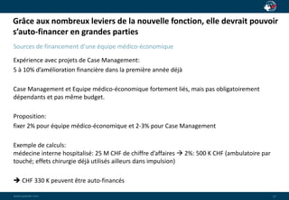 Grâce aux nombreux leviers de la nouvelle fonction, elle devrait pouvoir 
s’auto-financer en grandes parties 
wwwwww..ppaaiaiannete.tc.ocmom 
14 
Sources de financement d’une équipe médico-économique 
Expérience avec projets de Case Management: 
5 à 10% d’amélioration financière dans la première année déjà 
Case Management et Equipe médico-économique fortement liés, mais pas obligatoirement 
dépendants et pas même budget. 
Proposition: 
fixer 2% pour équipe médico-économique et 2-3% pour Case Management 
Exemple de calculs: 
médecine interne hospitalisé: 25 M CHF de chiffre d’affaires  2%: 500 K CHF (ambulatoire par 
touché; effets chirurgie déjà utilisés ailleurs dans impulsion) 
 CHF 330 K peuvent être auto-financés 
 
