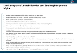 La mise en place d’une telle fonction peut être imaginée pour un 
hôpital: 
wwwwww..ppaaiaiannete.tc.ocmom 
5 
 Mettre en place un workshop pour définir tableaux de bord (avec CD, CA et COMED) 
 Identifier la disponibilité des données et décider de l'automatisation de certaines requêtes 
 Mise en place des équipes pour générer les premiers chiffres 
 Créer les premiers indicateurs en fonction du résultat des workshops 
 Communiquer aux médecins et gagner support permettant de mettre en place des rencontres régulières 
 Mettre en place rencontres sur 12 mois (1-2 hrs par mois par service) 
 Mettre en place formation régulière pour les médecins (assistants et cadres) 
 Premières séances: 
transmission, compréhension et correction des chiffres (6 mois); détail de certains chiffres au niveau des médecins 
 Projet de mise en place de tableaux de bords (2 niveaux: automatique et ad-hoc/spécifique; 2 types: transparent pour tous les utilisateurs et réservé aux 
personnes concernées) 
 Projet d'analyse de portefeuille de toutes les activités de l'hôpital 
 Projet d'analyse de fonctionnement et identification des problèmes particuliers pour chaque service (analyse détaillée; dans l'ordre définir par l'analyse de 
portefeuille) 
 Séances mensuelles après 6 mois: définir les indicateurs clés pour chaque service et identification des leviers pour les médecins (lancement de projets 
individuels en collaboration avec le BCP) 
 Séances mensuelles après 10-12 mois: définir des objectifs annuels pour chaque service + identifier possibilité de mettre en place incitations (budget 
supplémentaire; rémunération variable de médecins…) 
 Projet introduire le Case Management et la structure "intermédiaire" (cf. interview Prof Meyer) 
 