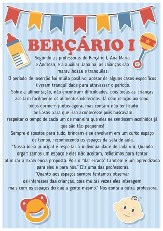 BERÇÁRIO ISegundo as professoras do Berçário I, Ana Maria
e Andreza, e a auxiliar Janaína, as crianças são
maravilhosas e tranquilas!
O período de inserção foi muito positivo, apesar de alguns casos especíﬁcos
tiveram tranquilidade para atravessar o período.
Sobre a alimentação, não encontram diﬁculdades, pois todas as crianças
aceitam facilmente os alimentos oferecidos. Já com relação ao sono,
todos dormem juntos agora, mas contam não ter ﬁcado
ansiosas para que isso acontecesse pois buscavam
respeitar o tempo de cada um de maneira que eles se sentissem acolhidos já
que são tão pequenos!
Sempre dispostos para tudo, brincam e se envolvem em um curto espaço
de tempo, reconhecendo os espaços da sala de aula.
“Nossa ideia principal é respeitar a individualidade de cada um. Quando
organizamos um espaço e eles não aceitam, reﬂetimos para tentar
otimizar a experiência proposta. Pois o “dar errado” também é um aprendizado
para eles e para nós.” Diz uma das professoras.
“Quanto aos espaços sempre tentamos observar
os interesses das crianças, pois muitas vezes eles interagem
mais com os espaços do que a gente mesmo.” Nos conta a outra professora.
 