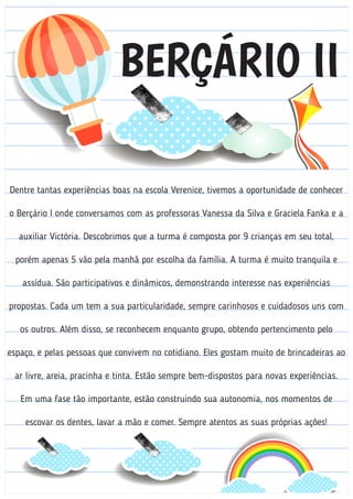BERÇÁRIO II
Dentre tantas experiências boas na escola Verenice, tivemos a oportunidade de conhecer
o Berçário I onde conversamos com as professoras Vanessa da Silva e Graciela Fanka e a
auxiliar Victória. Descobrimos que a turma é composta por 9 crianças em seu total,
porém apenas 5 vão pela manhã por escolha da família. A turma é muito tranquila e
assídua. São participativos e dinâmicos, demonstrando interesse nas experiências
propostas. Cada um tem a sua particularidade, sempre carinhosos e cuidadosos uns com
os outros. Além disso, se reconhecem enquanto grupo, obtendo pertencimento pelo
espaço, e pelas pessoas que convivem no cotidiano. Eles gostam muito de brincadeiras ao
ar livre, areia, pracinha e tinta. Estão sempre bem-dispostos para novas experiências.
Em uma fase tão importante, estão construindo sua autonomia, nos momentos de
escovar os dentes, lavar a mão e comer. Sempre atentos as suas próprias ações!
 