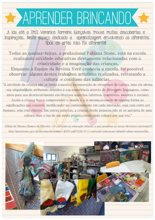 APRENDER BRINCANDO
A ida até a EMEI Verenice Ferreira Gonçalves trouxe muitas descobertas e
inspirações... Neste espaço dedicado a aprendizagem envolvendo os diferentes
tipos de artes não foi diferente!!
Todas as quintas-feiras, a proﬁssional Fabiana Stone, está na escola
realizando atividade educativas diretamente relacionadas com a
criatividade e a imaginação das crianças.
Enquanto a Equipe da Revista Verê conhecia a escola, foi possível
observar alguns destes trabalhos artísticos realizados, retratando a
cultura e cotidiano das infâncias.
"A atividade da criança não se limita à passiva incorporação de elementos da cultura, mas ela aﬁrma
sua singularidade atribuindo sentidos à sua experiência através de diferentes linguagens, como
meio para seu desenvolvimento em diversos aspectos (afetivos, cognitivos, motores e sociais).
Assim a criança busca compreender o mundo e a si mesma,testando de alguma forma as
signiﬁcações que constrói, modiﬁcando-as continuamente em cada interação, seja com outro ser
humano, seja com objetos. Em outras palavras, a criança desde pequena não só se apropria de uma
cultura, mas o faz de um modo próprio,construindo cultura por sua vez."
"
(Zilma de Moraes Ramos de Oliveira - O curriculo na educação infantil: o que propõem as novas diretrizes nacionais?)
http://portal.mec.gov.br/docman/dezembro-2010-pdf/7153-2-1-curriculo-educacao-infantil-zilma-moraes/ﬁle
 