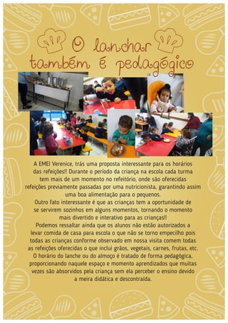 A EMEI Verenice, trás uma proposta interessante para os horários
das refeições!! Durante o período da criança na escola cada turma
tem mais de um momento no refeitório, onde são oferecidas
refeições previamente passadas por uma nutricionista, garantindo assim
uma boa alimentação para o pequenos.
Outro fato interessante é que as crianças tem a oportunidade de
se servirem sozinhos em alguns momentos, tornando o momento
mais divertido e interativo para as crianças!!
Podemos ressaltar ainda que os alunos não estão autorizados a
levar comida de casa para escola o que não se torno empecilho pois
todas as crianças conforme observado em nossa visita comem todas
as refeições oferecidas o que inclui grãos, vegetais, carnes, frutas, etc.
O horário do lanche ou do almoço é tratado de forma pedagógica,
proporcionando naquele espaço e momento aprendizados que muitas
vezes são absorvidos pela criança sem ela perceber o ensino devido
a meira didática e descontraída.
O lanchar
também é pedagógico
 