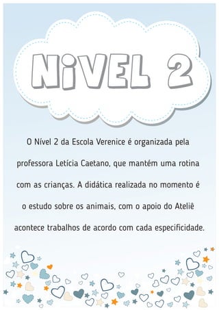 Nivel 2
O Nível 2 da Escola Verenice é organizada pela
professora Letícia Caetano, que mantém uma rotina
com as crianças. A didática realizada no momento é
o estudo sobre os animais, com o apoio do Ateliê
acontece trabalhos de acordo com cada especiﬁcidade.
 