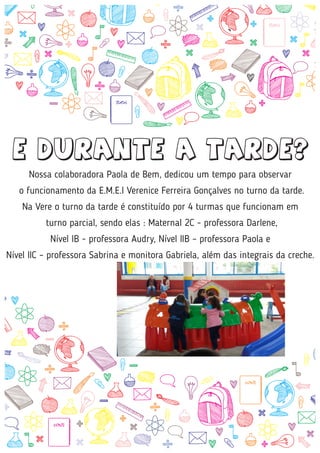 Nossa colaboradora Paola de Bem, dedicou um tempo para observar
o funcionamento da E.M.E.I Verenice Ferreira Gonçalves no turno da tarde.
Na Vere o turno da tarde é constituído por 4 turmas que funcionam em
turno parcial, sendo elas : Maternal 2C - professora Darlene,
Nível IB - professora Audry, Nível IIB – professora Paola e
Nível IIC – professora Sabrina e monitora Gabriela, além das integrais da creche.
E DURANTE A TARDE?
 
