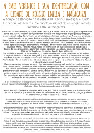 A EMEI VERENICE E SUA IDENTIFICAÇÃO COM
A CIDADE DE REGGIO EMILIA E MALAGUZZIA equipe de Redação da revista VERÊ decidiu investigar a fundo!
E em conjunto foram até a escola municipal de educação infantil,
Verenice Ferreira Gonçalves.
Localizada no bairro Humaitá, na cidade de Rio Grande, RS. Ela foi construída e inaugurada a pouco mais
de um ano. Assim, enquanto se organizava se manteve com o regimento e projeto politico pedagógico
conforme direcionado pelo município, ate a instituição construir sua identidade conforme seus princípios e
propósitos, através da equipe diretiva em conjunto com todos os participantes da instituição.
Desta forma, “o que constitui o grupo ou corpo proﬁssional é justamente o sentimento de pertencimento
comum, que começa mesmo antes do ingresso no local de trabalho, já no processo de formação, sendo
então a proﬁssionalização dependente da formação”. Encontrado no documento sobre a docência na
educação infantil. Por este motivo, nossa pró-infância tem em sua característica, os saberes e
desejos de suas proﬁssionais, a partir dos estudos e praticas baseados na cidade de Reggio Emilia, na
Itália, transcritos através de estudos do autor Loris Malaguzzi.
Que inspirado em outros pensadores começou a publicar sobre esta cidade que estava em ruinas devido
à segunda guerra mundial e que se ergueu quando os moradores da cidade, principalmente as mães,
decidiram que para recomeçar deveria iniciar através da construção de uma escola, para as crianças.
Assim, desde esta época ate os dias atuais, a cidade foi se reerguendo e sendo uma cidade modelo para
a educação da primeira infânciaZ
Da mesma maneira, a escola Verenice foi se construindo neste ano, pelos estudos e motivações das
suas professoras(es), para que as crianças fossem seus principais focos, de maneira que a comunidade
e as famílias se encontrem presente na instituição de forma efetiva para participar das aulas e dos
planejamentos dos professores, que são construídos através de registros das atividades desenvolvidas,
sendo as experimentações e experiências, o principio norteador das praticas. Pois, o que percebemos
foi, proﬁssionais que decidiram sair de seus locais de trabalho, para constituir e fazer parte da historia
deste escola, porque gostam do espaço e convívio com as crianças, de maneira que:
O que constitui o grupo ou corpo proﬁssional é justamente o sentimento de pertencimento comum, que começa mesmo
antes do ingresso no local de trabalho, já no processo de formação, sendo então a proﬁssionalização dependente da formação.
(Salto para o futuro. Docência na educação infantil, p. 12, 2013).
Assim, além das questões de base para a estruturação e desenvolvimento da identidade da instituição.
Outro fator e o principal que norteia as ações das proﬁssionais é o educar e cuidar das crianças, pois elas
se encontram ali, devido aos pequenos. Por isto:
A estruturação da força de trabalho na Educação Infantil reﬂete a estruturação histórica dos serviços voltados para o
cuidado e a educação da criança pequena, os quais se relacionam com as tradições e as inovações socioculturais
e com os modelos de organização das políticas sociais. (Salto para o futuro. Docência na educação infantil, p. 4, 2013).
Porque entendemos que estas novas escolas foram desenvolvidas para contemplar as crianças que com
a nova lei, possuem o direito da educação na primeira infância. Para que estas mesmas sigam no processo
educativo de forma mais efetiva para seu desenvolvimento, sendo este primeiro processo, o fundador e
ampliador dos desenvolvimentos dos indivíduos, para as próximas etapas, por que:
A ampliação desse direito tem resultado em maior atenção das políticas educacionais à Educação Infantil, fato recente na
história do país. Concebida como assistência por longo período, a Educação Infantil se desenvolveu de forma periférica ao
sistema escolar, como lugar de guarda, ou mesmo relegada à informalidade, à ﬁlantropia, ao voluntariado e a arranjos
domésticos. Essa experiência marcou profundamente esta etapa da educação básica, imprimindo determinadas identidades
a esse trabalho que, ainda hoje, mais de 15 anos depois de essa etapa ser incluída no sistema educacional, ainda persistem.
(Salto para o futuro. Docência na educação infantil, p. 10, 2013).
 