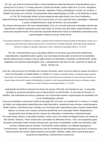 Por isto, que ainda encontramos falas e certas resistências pelas famílias para compreenderem que a
criança de 0 a 5 anos e 11 meses possuem o direito de estudar, sendo a fase de 4 a 5 anos, obrigatório,
para que ela desenvolva habilidades corporais, cognitivas, físicas, psicológicas e sócias, em conjunto, o
trabalho da escola com a família. Compreendidos estas especiﬁcações na LDB- Lei de Diretrizes e bases
no “Art. 29. A educação infantil, primeira etapa da educação básica, tem como ﬁnalidade o
desenvolvimento integral da criança de até 5 (cinco) anos, em seus aspectos físico, psicológico, intelectual
e social, complementando a ação da família e da comunidade”.
De maneira educacional e não mais assistencialista. Com um currículo produzido e planejado através das
experiências e saberes necessários para cada idade, de maneira que eles sejam experimentados e não
produzidos disciplinarmente. Pois esta fase necessita desenvolver todas as habilidades necessárias para
a aprendizagem ampla da criança. Desta forma:
É necessário enfrentar as resistências e conceber a atuação docente distinta da tradicional grade de disciplinas, romper com a
ideia de que para cuidar das crianças pequenas não é necessário ter formação especíﬁca, sendo algo natural da gênese
feminina o cuidado e a atenção. (Salto para o futuro. Docência na educação infantil, p. 14, 2013).
Por isto, compreendemos que a educação infantil é um processo que precisa de proﬁssionais
especializados, respeitando estes sujeitos, que esta etapa da educação vai promover na sociedade,
através deste primeiro contato e que as ações devem ser pensadas e avaliadas constantemente, sendo
adaptadas nas diversas especiﬁcações, pois, o planejamento não deve ser ﬁxo, seguindo as regras de
tempo. Devido que:
Com isto, este processo de formação das crianças necessita, assim como em todas as etapas de ensino e
como foi necessário na cidade italiana, o contato e a A ênfase no trabalho coletivo, a instituição legal da gestão
democrática nas escolas públicas e a ﬂexibilidade curricular foram fatores que resultaram em maior autonomia docente, ao
mesmo tempo em que têm levado à intensiﬁcação do trabalho e maior responsabilização pelo sucesso e fracasso escolar .
(Salto para o futuro. Docência na educação infantil, p. 12, 2013).
participação da família no decorrer do ensino da criança. Pelo fato, de entender-se que “a educação
abrange os processos formativos que se desenvolvem na vida familiar, na convivência humana, no
trabalho, nas instituições de ensino e pesquisa, nos movimentos sociais e organizações da sociedade civil
e nas manifestações culturais”.
Como já comentado a criança tem direito a educação de 0 a 6 anos, na verdade de 0 a 5 anos e 11 meses
de idade, com designações especiﬁcas para cada faixa etária, respeitando seus tempos e aprendizagens.
Desta maneira, entendemos que o Estado e os municípios são responsáveis pelas crianças nestas faixas
etárias, na creche e pré- escola, conhecida atualmente como educação infantil. Respeitando e
assegurando seus direitos por leis, através de instituições, investimentos e direcionamentos.
Por todos esses motivos, a educação brasileira, assim como a da cidade de Reggio Emilia e da cidade de
Rio Grande, Verenice, foram construídas e pensadas de diferentes formas, mas, com propósitos iguais
de poder contemplar nestes recintos educacionais, que foram conquistados, a partir de interesses, lutas,
sonhos e direitos para as crianças. Promovendo nestes espaços, as múltiplas linguagens e
conhecimentos, utilizando e transformando tudo em ambientes de aprendizagens para que a criança se
desenvolvesse de maneira efetiva fazendo uso do pátio, refeitório, ateliê, entre outras áreas para a
conquista de experiência, conhecimento e autonomia.
 