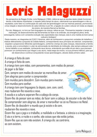 A criança é feita de cem
A criança é feita de cem.
A criança tem cem mãos, cem pensamentos, cem modos de pensar,
de jogar e de falar.
Cem, sempre cem modos de escutar as maravilhas de amar.
Cem alegrias para cantar e compreender.
Cem mundos para descobrir. Cem mundos para inventar.
Cem mundos para sonhar.
A criança tem cem linguagens (e depois, cem, cem, cem),
mas roubaram-lhe noventa e nove.
A escola e a cultura separam-lhe a cabeça do corpo.
Dizem-lhe: de pensar sem as mãos, de fazer sem a cabeça, de escutar e de não falar,
De compreender sem alegrias, de amar e maravilhar-se só na Páscoa e no Natal.
Dizem-lhe: de descobrir o mundo que já existe e de cem,
roubaram-lhe noventa e nove.
Dizem-lhe: que o jogo e o trabalho, a realidade e a fantasia, a ciência e a imaginação,
O céu e a terra, a razão e o sonho, são coisas que não estão juntas.
Dizem-lhe: que as cem não existem. A criança diz: ao contrário,
as cem existem.
Loris Malaguzzi
Loris MalaguzziNa perspectiva de Reggio Emilia, Loris Malaguzzi (1984), refere-se que as escolas desta cidade funcionam
devido a três fatores importantes: o respeito pelos tempo do aluno, valorizando sua aprendizagem e não os
resultados; outro fator é a continuação de cada ciclo de aprendizagem com as mesmas pessoas, promovendo
a boa relação e desenvolvimento de cada individuo e por ﬁm, a ligação do cuidar e educar em todas as etapas
de ensino, de maneira ﬂexível as famílias.
Por isto, Malaguzzi, no livro as Cem linguagens da criança, refere-se que: “Precisamos respeitar o tempo de
maturação, de desenvolvimento das ferramentas do fazer e do entender, da emergência plena, lenta,
extravagante, lúdica e em constante evolução das capacidades das crianças; esta é uma medida do bom-senso
cultural e biológico”.
Desta maneira, as integrantes da E.M.E.I Verenice, além de conhecerem e possuírem vontades de trabalhar e
realizar efetivamente a proposta da Cidade Italiana, correspondendo seus princípios de valorizar, compreender,
respeitar e proporcionar diferentes aprendizagens, conforme o tempo de cada crianças, relacionando a família
a escola, pois a comunidade é o pilar de estruturação da identidade da instituição, elas sempre adequam esta
forma trabalho a sua realidade, conhecendo seus alunos, entendendo que estão ali por eles e que precisam
promover um conhecimento que integre o seu aluno, nesta etapa de ensino, na sua primeira infância, para que
ele desenvolva e continue conquistando novas aprendizagens, através deste primeiro saber.
 