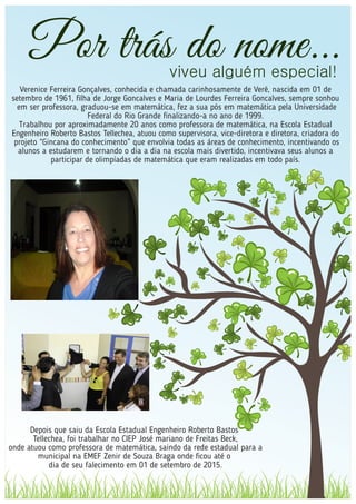 Por trás do nome...viveu alguém especial!
Verenice Ferreira Gonçalves, conhecida e chamada carinhosamente de Verê, nascida em 01 de
setembro de 1961, ﬁlha de Jorge Goncalves e Maria de Lourdes Ferreira Goncalves, sempre sonhou
em ser professora, graduou-se em matemática, fez a sua pós em matemática pela Universidade
Federal do Rio Grande ﬁnalizando-a no ano de 1999.
Trabalhou por aproximadamente 20 anos como professora de matemática, na Escola Estadual
Engenheiro Roberto Bastos Tellechea, atuou como supervisora, vice-diretora e diretora, criadora do
projeto “Gincana do conhecimento” que envolvia todas as áreas de conhecimento, incentivando os
alunos a estudarem e tornando o dia a dia na escola mais divertido, incentivava seus alunos a
participar de olimpíadas de matemática que eram realizadas em todo país.
Depois que saiu da Escola Estadual Engenheiro Roberto Bastos
Tellechea, foi trabalhar no CIEP José mariano de Freitas Beck,
onde atuou como professora de matemática, saindo da rede estadual para a
municipal na EMEF Zenir de Souza Braga onde ﬁcou até o
dia de seu falecimento em 01 de setembro de 2015.
 