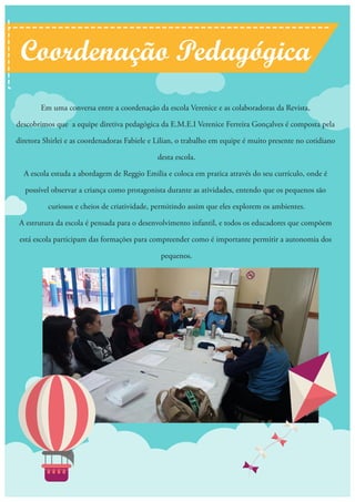 Em uma conversa entre a coordenação da escola Verenice e as colaboradoras da Revista,
descobrimos que a equipe diretiva pedagógica da E.M.E.I Verenice Ferreira Gonçalves é composta pela
diretora Shirlei e as coordenadoras Fabiele e Lilian, o trabalho em equipe é muito presente no cotidiano
desta escola.
A escola estuda a abordagem de Reggio Emilia e coloca em pratica através do seu currículo, onde é
possível observar a criança como protagonista durante as atividades, entendo que os pequenos são
curiosos e cheios de criatividade, permitindo assim que eles explorem os ambientes.
A estrutura da escola é pensada para o desenvolvimento infantil, e todos os educadores que compõem
está escola participam das formações para compreender como é importante permitir a autonomia dos
pequenos.
Coordenação Pedagógica
 