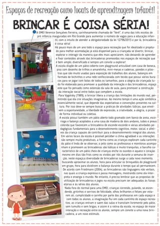 Espaços de recreação como locais de aprendizagem infantil
BRINCAR É COISA SÉRIA!A EMEI Verenice Gonçalves Ferreira, carinhosamente chamada de “Verê”, é uma das três escolas de
pró infância inauguradas em Rio Grande para aumentar o número de vagas para a educação infan-
til, com o intuito de atender a obrigatoriedade da lei 12796/2013 e por lá, brincadeira
é coisa séria!
Há pouco mais de um ano todo o espaço para recreação que foi idealizado e projeta-
do para melhor acomodação já está disponível para a criançada se divertir, brincar,
explorar e interagir da maneira que eles mais apreciarem, não deixando de aprender
e ﬁxar conteúdos através das brincadeiras promovidas nos espaços de recreação que
é bem amplo, diversiﬁcado e sempre um convite a explorar!
A escola dispõe de um pátio coberto com playground articulável com casa de boneca,
piso com desenho de trilhos e amarelinha, mini-mesas e cadeiras, paredes e pilas-
tras que são muito usadas para exposição de trabalhos dos alunos, balanços em
formato de bichinhos e uma rede confeccionada com tecido que possui vários bura-
cos para se jogar com bolas de todos os tamanhos, para a alegria da criançada tu-
do foi elaborado para promover a qualidade da interação e das brincadeiras, espaço
este que foi pensado como extensão da sala de aula, para promover a construção
da interação social entre todos que compõem a escola.
Para Vygotsky (1989), o brincar libera a criança das limitações do mundo real, per-
mitindo que ela crie situações imaginárias. Ao mesmo tempo é uma ação simbólica
essencialmente social, que depende das expectativas e convenções presentes na cul-
tura. Por isso deve-se sempre buscar a práticas de atividades lúdicas, que envol-
vem a espontaneidade, a liberdade de expressão, a criatividade, a alegria, o prazer
de forma individual ou coletiva.
A escola possui também um pátio aberto todo gramado com banco de areia, esco-
rrega e balanço acoplados a uma casa de madeira de dois andares, tubos e pneus
colorida que favorecem a brincadeira de esconde-esconde e várias atividades pe-
dagógicas fundamentais para o desenvolvimento cognitivo, motor, social, e afeti-
vos da criança capazes de contribuir para o desenvolvimento integral dos alunos.
Em vários locais da escola é possível perceber o clima agradável e as interações
são sempre muito produtivas, a forma como as crianças exploram cada cantinho
do pátio é lindo de se observar, o jeito como as professoras e monitoras acompa-
nham e promovem as brincadeiras são lúdicas e muito tranquilas, o barulho ca-
racterístico de um pátio cheio de crianças enche os ouvidos e aquece o coração
mesmo em dias tão frios como os vividos por nós durante a semana de inser-
ção, neste espaço,a diversidade de brincadeiras surge a cada novo momento,
buscando aproximar os alunos, hora para articular os brinquedos do playground
em grupo, hora para dividirem o balanço durante o tempo que ali permanecem.
De acordo com Friedmann (2004), as brincadeiras são linguagens não verbais,
nas quais a criança expressa e passa mensagens, mostrando como ela inter-
preta e enxerga o mundo. No entanto, é preciso lembrar que as propostas de
utilização de brincadeiras e jogos na escola precisam ser adequadas às faixas
etárias e às séries dos alunos.
Nada fora do normal para uma EMEI, crianças correndo, pulando, se escon-
dendo, gritinhos e sorrisos de felicidade, olhos brilhantes e felizes por esta-
rem ali, cumplicidade e carinho por parte das professoras em cada espaço e
com todos os alunos, a imaginação ﬂui em cada cantinho do espaço recrea-
tivo, as crianças entram e saem das salas e transitam livremente pelo pátio,
sem tumulto e sem brigas, e assim é a rotina da escola, no espaço de maior
interação e recreação entre os alunos, sempre um convite a uma nova brin-
cadeira, a um novo estímulo.
 