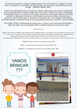R e f e r ê n c i a s:
ARRUDA, Almir Ribeiro de; MOURA, Terezinha Andrade. Perﬁl da Recreação escolar e sua importância como ação educativa para alunos de 3
e 4 séries do ensino fundamental. 2007. Monograﬁa. (Graduação Licenciatura e Bacharelado em educação Física) – Departamento de
Educação Física Núcleo de Saúde, Universidade Federal de Rondônia, Porto Velho, 2007. 76 p. Disponível em:
<http://www.def.unir.br/downloads/1218_perﬁl_da_recreacao_escolar_e_sua_importancia_como_acao.pdf>. Acesso em: 26 junho. 2017.
FRIEDMAN, Adriana. A arte de brincar. São Paulo: Scritta, 1995.
PIAGET, J. A noção de tempo na criança. Rio de Janeiro: Record, 1973.
VYGOTSKY, L.S. A formação social da mente. São Paulo: Martins Fontes, 1984.
“Através da brincadeira a criança consegue expressar seus sentimentos em relação ao mundo
social e transformar sua realidade que muitas vezes é tortuosa devido aos problemas que traz
consigo. ” (ARRUDA; MOURA, 2007).
A partir das observações feitas no espaço de interação, observamos que o pátio é fundamental
para o desenvolvimento de aspectos cognitivos, físico, social e afetivo, tais como a socialização,
a coordenação motora e o convívio com as regras, através da comunicação verbal ou não verbal,
auxiliam no desenvolver emocional, e dão evasão ao excesso de energia. Concluindo que a
riquíssima cultura infantil deve ser valorizada e fomentada com novas cantigas e brincadeiras,
buscando propiciar o desenvolvimento de suas capacidades expressivas, motoras e rítmicas também .
Para Piaget (1978) a representação do espaço para a criança é uma construção internalizada a
partir das ações e das manipulações sobre o ambiente espacial do qual ela faz parte.
VAMOS
BRINCAR
???
 