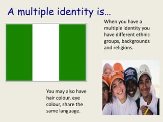 A multiple identity is…
                            When you have a
                            multiple identity you
                            have different ethnic
                            groups, backgrounds
                            and religions.




        You may also have
        hair colour, eye
        colour, share the
        same language.
 