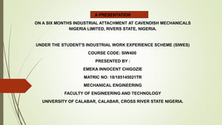A PRESENTATION
ON A SIX MONTHS INDUSTRIAL ATTACHMENT AT CAVENDISH MECHANICALS
NIGERIA LIMITED, RIVERS STATE, NIGERIA.
UNDER THE STUDENT'S INDUSTRIAL WORK EXPERIENCE SCHEME (SIWES)
COURSE CODE: SIW400
PRESENTED BY :
EMEKA INNOCENT CHIGOZIE
MATRIC NO: 18/185145021TR
MECHANICAL ENGINEERING
FACULTY OF ENGINEERING AND TECHNOLOGY
UNIVERSITY OF CALABAR, CALABAR, CROSS RIVER STATE NIGERIA.
 