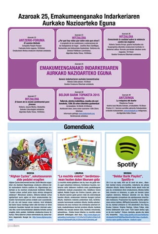 Gomendioak
MUSIKA
“Beldur Barik Playlist”,
Spotify-n
Sin ti no soy nada, Vivir así es morir de amor... Abes-
tiek hainbat drama erromantiko, indarkeria eta jelosia
elika­tzen dituzte. Beldur Barikek beste abesti mota bat
jaso du: errebela­tzen diren emakumeena, bikotea betiko
dela sinesten ez dutenena, zu gabe ere beraiek izaten
segi­tzen dutenena. Maitasun abestiak ere bai. Baina
elkarrenganako errespetuan eta askatasunean oinarritu-
tako maitasuna. Proposamen hau Spotify musika-aplika-
zioan en­tzun daiteke, BBPlaylist izenarekin. Zerrenda ire-
kia da, hainbat artistaren ia 100 abestirekin: Ana Tijoux,
Krudas Cubensi, Virginia Rodrigo, Liliana Felipe, etab.
Emma Goldmanek esan zuen: “Ezin badut dan­tza egin,
ez da nire iraul­tza”. En­tzun, dan­tzatu, gozatu eta, batez
ere, konpartitu. https://play.spotify.com/user/beldurba-
rik/playlist/5nOPQl8ZNgz49sk4OynV6a?play=trueutm_
source=open.spotify.comutm_medium=open
BIDEOA
“Afghan Cycles”, askatasunaren
alde pedalei eragiten
Afghan Cycles dokumental berriak, Sarah Menzies argaz-
kilari eta idazleak Afganistango emakume ziklismo-tal-
de nazionalaren historia azal­tzen du. Afganistango jen-
darteak ez du onar­tzen emakumeak bizikletan ibil­tzea,
“hanken artean zerbait jar­tze hu­tsa ekin­tza lo­tsagarria
delakoan”, Menziesen arabera. Ziklismo-taldeak sortuz
agintari­tzari aurre egiten ari diren emakumeetako ba­
tzuekin harremanetan jar­tzea erabaki zuen zuzendariak.
Bi urte eta erdi lanean eman ondoren, kirol lehiaketa
bat baino kausa handiago baten alde borrokan ari diren
emakume hauetako hamabi eta beraien istorioak auke-
ratu ditu: euren komunitateetan aldaketa lor­tzeko asmoz
eragiten diete pedalei, bizikletak ahaldun­tze-tresna bi-
hurtuz. Filma datorren urtean estreinatuko da, baina trai-
lerra dagoeneko ikusgai da: http://www.afghancycles.
com/
LIBURUA
“La mochila violeta”: berdintasu-
nean hezten duten liburuen gida
La mochila violeta gidaliburu bat da, haur eta gazte isto-
rio ugari eskain­tzen dizkizuna. Kontakizun hauetan, nor-
beraren nahiz taldearen iruditeria modu parekideagoan
eraiki­tzeko moduak proposa­tzen dira. Gidaliburu honen
egileek, Natalia Enguix eta Cristina Lópezek, gidan sar-
tu dituzten ipuinen gaiek genero rolak eta estereotipoak
hausten dituzte, emakumeak historian ikusgarri jar­tzen
dituzte, indarkeria ma­txista prebeni­tzen dute, berdinta-
sunezko harremanak susta­tzen dituzte, familia-askotari-
kotasuna eta sexu nortasun eta orientazioa azter­tzen di-
tuzte, maskulinotasun berriak jorra­tzen dituzte, heziketa
afektibo eta sexuala lan­tzen dute, heziketa emozionala,
autoestimua... Esteka honen bitartez La mochila violeta
dohainik deskargatu ahal duzu. http://www.dipgra.es/
uploaddoc/contenidos/11313/Gu%C3%ADa%20de%20
lectura%20infantil%20La%20mochila%20violeta.pdf
Azaroak 25, Emakumeenganako Indarkeriaren
Aurkako Nazioarteko Eguna
Azaroak 23
AN­TZERKI-FORUMA
El camino Belinda
Compañía Panpin-Panpox
Fadurako Areto nagusia, 19:00etan
Emakumeen Aho­tsa emakume ekarteak antolatuta
Azaroak 23
HI­TZALDIA
¿Por qué hay vidas que valen más que otras?.
A propósito de las condiciones y vulneraciones de
las trabajadoras de hogar.   Josefina Roco Sanfilippo,
Nazioarteko eta Kulturarteko Ikasketetan Doktorea eta
Zien­tzia Politikoan Lizen­tziatua.
Algortako Kultur E­txea, 19:00etan.
Azaroak 26
HI­TZALDIA
Conociendo la realidad sobre la violencia
contra las mujeres
Hizlaria: Sandra Arroyo, gizarte hezi­tzailea eta
Suspergin­tza elkarteko emakumeen kontrako in-
darkerian aditua. Romoko parrokiako lokaleen areto
nagusian, 18:15ean
Gizatiar Emakume Elkarteak antolatuta
Azaroak 25
EMAKUMEENGANAKO INDARKERIAREN
AURKAKO NAZIOARTEKO EGUNA
Genero indarkeriaren aurkako konzentrazioa
Biz­kaia Zubia plazan, 19:30ean
Gizatiar Emakume Elkarteak antolatuta
Azaroak 27
HI­TZALDIA
El boom de la novela sentimental para
jóvenes
Hizlaria: Josune Muñoz, Skolastika
Ge­txoko Liburutegiak antolatuta
Algortako Kultur E­txea, 19:00etan.
Azaroak 28
BELDUR BARIK TOPAKETA 2015
Amurrio
Tailerrak, ekin­tza kolektiboa, musika eta sari
banaketa, 12tik 26 urtera bitarteko gazteen­tzat
Arra­tsaldeko 16:30etik 22:00etara
Autobusak doan, izena eman azaroaren 12tik 25era
bitartean
Informazio gehiago www.beldurbarik.org
Berdinsareak antolatua
Azaroak 29
AN­TZERKIA
La máquina del dueño
Plataforma Tirante
Andrés Isasi Musika Eskolan, arra­tsaldeko 19:30ean
Prezioa 5 €. Sarreren aurretiko salmenta: Ku­txabankeko
orotarako ku­txazainetan, www.ku­txabank.es webgunean,
eta Algortako Kultur E­txean
 