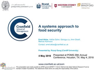 www.cranfield.ac.uk/som
A systems approach to
food security
Emel Aktas, Hafize Sahin, Qiongyu Lu, Amir Sharif,
Mehran Kamrava
Contact: emel.aktas@cranfield.ac.uk
Presented by: Ruoqi Geng (Cardiff University)
4 May 2018
This presentation was made possible by NPRP grant # [NPRP 7-1103-5-156] from the Qatar National Research Fund (a
member of Qatar Foundation). The statements made herein are solely the responsibility of the authors.
Presented at POMS 29th Annual
Conference, Houston, TX. May 4, 2018
 