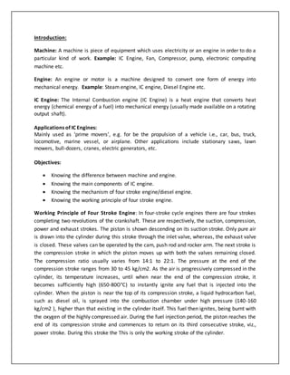 Introduction:
Machine: A machine is piece of equipment which uses electricity or an engine in order to do a
particular kind of work. Example: IC Engine, Fan, Compressor, pump, electronic computing
machine etc.
Engine: An engine or motor is a machine designed to convert one form of energy into
mechanical energy. Example: Steam engine, IC engine, Diesel Engine etc.
IC Engine: The Internal Combustion engine (IC Engine) is a heat engine that converts heat
energy (chemical energy of a fuel) into mechanical energy (usually made available on a rotating
output shaft).
Applications of IC Engines:
Mainly used as ‘prime movers’, e.g. for be the propulsion of a vehicle i.e., car, bus, truck,
locomotive, marine vessel, or airplane. Other applications include stationary saws, lawn
mowers, bull-dozers, cranes, electric generators, etc.
Objectives:
 Knowing the difference between machine and engine.
 Knowing the main components of IC engine.
 Knowing the mechanism of four stroke engine/diesel engine.
 Knowing the working principle of four stroke engine.
Working Principle of Four Stroke Engine: In four-stroke cycle engines there are four strokes
completing two revolutions of the crankshaft. These are respectively, the suction, compression,
power and exhaust strokes. The piston is shown descending on its suction stroke. Only pure air
is drawn into the cylinder during this stroke through the inlet valve, whereas, the exhaust valve
is closed. These valves can be operated by the cam, push rod and rocker arm. The next stroke is
the compression stroke in which the piston moves up with both the valves remaining closed.
The compression ratio usually varies from 14:1 to 22:1. The pressure at the end of the
compression stroke ranges from 30 to 45 kg/cm2. As the air is progressively compressed in the
cylinder, its temperature increases, until when near the end of the compression stroke, it
becomes sufficiently high (650-80O°C) to instantly ignite any fuel that is injected into the
cylinder. When the piston is near the top of its compression stroke, a liquid hydrocarbon fuel,
such as diesel oil, is sprayed into the combustion chamber under high pressure (140-160
kg/cm2 ), higher than that existing in the cylinder itself. This fuel then ignites, being burnt with
the oxygen of the highly compressed air. During the fuel injection period, the piston reaches the
end of its compression stroke and commences to return on its third consecutive stroke, viz.,
power stroke. During this stroke the This is only the working stroke of the cylinder.
 