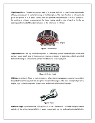 1) Cylinder Block: Cylinder is the main body of IC engine. Cylinder is a part in which the intake
of fuel, compression of fuel and burning of fuel take place. The main function of cylinder is to
guide the piston. It is in direct contact with the products of combustion so it must be cooled.
For cooling of cylinder a water jacket (for liquid cooling used in most of cars) or fin (for air
cooling used in most of bikes) are situated at the outer side of cylinder.
2) Cylinder head: The top end of the cylinder is covered by cylinder head over which inlet and
exhaust valve, spark plug or injectors are mounted. A copper or asbestos gasket is provided
between the engine cylinder and cylinder head to make an air tight joint.
3) Piston: A piston is fitted to each cylinder as a face to receive gas pressure and transmit the
thrust to the connecting rod. It is the prime mover in the engine. The main function of piston is
to give tight seal to the cylinder through bore and slide freely inside of cylinder.
4) Piston Rings: A piston must be a fairly loose fit in the cylinder so it can move freely inside the
cylinder. If the piston is too tight fit, it would expand as it got hot and might stick tight in the
Figure: Two Stroke Engine
Figure: Cylinder Block
Figure: Cylinder Head
Figure: Piston
 