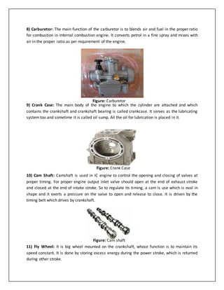 8) Carburetor: The main function of the carburetor is to blends air and fuel in the proper ratio
for combustion in internal combustion engine. It converts petrol in a fine spray and mixes with
air in the proper ratio as per requirement of the engine.
9) Crank Case: The main body of the engine to which the cylinder are attached and which
contains the crankshaft and crankshaft bearing is called crankcase. It serves as the lubricating
system too and sometime it is called oil sump. All the oil for lubrication is placed in it.
10) Cam Shaft: Camshaft is used in IC engine to control the opening and closing of valves at
proper timing. For proper engine output inlet valve should open at the end of exhaust stroke
and closed at the end of intake stroke. So to regulate its timing, a cam is use which is oval in
shape and it exerts a pressure on the valve to open and release to close. It is driven by the
timing belt which drives by crankshaft.
11) Fly Wheel: It is big wheel mounted on the crankshaft, whose function is to maintain its
speed constant. It is done by storing excess energy during the power stroke, which is returned
during other stroke.
Figure: Carburetor
Figure: Crank Case
Figure: Cam shaft
 