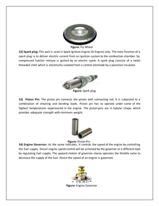 12) Spark plug:This part is used in Spark Ignition Engine (SI Engine) only. The main function of a
spark plug is to deliver electric current from an ignition system to the combustion chamber. So,
compressed fuel/air mixture is ignited by an electric spark. A spark plug consists of a metal
threaded shell which is electrically isolated from a central electrode by a porcelain insulator.
13) Piston Pin: The piston pin connects the piston with connecting rod. It is subjected to a
combination of shearing and bending loads. Piston pin has to operate under some of the
highest temperatures experienced in the engine. The piston-pins are in tubular shape, which
provides adequate strength with minimum weight.
14) Engine Governor: As the name indicates, it controls the speed of the engine by controlling
the fuel supply. Diesel engine speed control will be achieved by the governor at a different load
by regulating fuel supply. The upward motion of governor sleeve operates the throttle valve to
decrease the supply of the fuel. Hence the speed of an engine is governed.
Figure: Fly Wheel
Figure: Spark plug
Figure: Piston Pin
Figure: Engine Governor
 