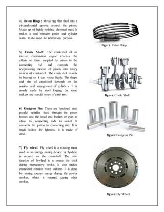 4) Piston Rings: Metal ring that fixed into a
circumferential groove around the piston.
Made up of highly polished chromed steel. It
makes a seal between piston and cylinder
walls. It also used for lubrication purpose.
5) Crank Shaft: The crankshaft of an
internal combustion engine receives the
efforts or thrust supplied by piston to the
connecting rod and converts the
reciprocating motion of piston into rotary
motion of crankshaft. The crankshaft mounts
in bearing so it can rotate freely. The shape
and size of crankshaft depends on the
number and arrangement of cylinders. It is
usually made by steel forging, but some
makers use special types of cast-iron.
6) Gudgeon Pin: These are hardened steel
parallel spindles fitted through the piston
bosses and the small end bushes or eyes to
allow the connecting rods to swivel. It
connects the piston to connecting rod. It is
made hollow for lightness. It is made of
steel.
7) Fly wheel: Fly wheel is a rotating mass
used as an energy storing device. A flywheel
is secured on the crankshaft. The main
function of flywheel is to rotate the shaft
during preparatory stroke. It also makes
crankshaft rotation more uniform. It is done
by storing excess energy during the power
strokes, which is returned during other
strokes.
Figure: Piston Rings
Figure: Crank Shaft
Figure: Gudgeon Pin
Figure: Fly Wheel
 