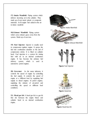 17) Intake Manifold: Piping system which
delivers incoming air to the cylinder. They
made up of cast metal ,plastic or composite
materials. In IS engine fuel added to the air
in intake manifold.
18) Exhaust Manifold: Piping system
which carry exhaust gases away from the
system. Made up of cast iron.
19) Fuel Injector: Injector is usually used
in compression ignition engine. It sprays the
fuel into combustion chamber at the end of
compression stroke. It is fitted on cylinder
head. Fuel injection is a system for mixing
fuel with air in an internal combustion
engine. It has become the primary fuel
delivery system, which is used in
automotive petrol engines.
20) Governor: As the name indicates, it
controls the speed of engine by controlling
the fuel supply. It controls the speed of
engine at a different load by regulating fuel
supply in diesel engines. In petrol engines,
supplying the mixture of air-petrol and
controlling the speed at different load
conditions.
21) Head gas kit: A head gas kit is a gas kit
that sits between the engine block and
cylinder head in an internal combustion
engine.
Figure: Intake Manifold
Figure: Exhaust Manifold
Figure: Fuel Injector
Figure: Governor
Figure: Head Gas Kit
 