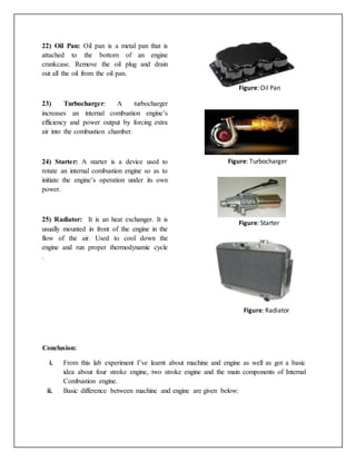 22) Oil Pan: Oil pan is a metal pan that is
attached to the bottom of an engine
crankcase. Remove the oil plug and drain
out all the oil from the oil pan.
23) Turbocharger: A turbocharger
increases an internal combustion engine’s
efficiency and power output by forcing extra
air into the combustion chamber.
24) Starter: A starter is a device used to
rotate an internal combustion engine so as to
initiate the engine’s operation under its own
power.
25) Radiator: It is an heat exchanger. It is
usually mounted in front of the engine in the
flow of the air. Used to cool down the
engine and run proper thermodynamic cycle
.
Figure: Oil Pan
Figure: Turbocharger
Figure: Starter
Figure: Radiator
Conclusion:
i. From this lab experiment I’ve learnt about machine and engine as well as got a basic
idea about four stroke engine, two stroke engine and the main components of Internal
Combustion engine.
ii. Basic difference between machine and engine are given below:
 