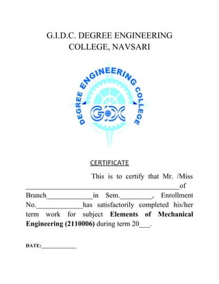 G.I.D.C. DEGREE ENGINEERING
COLLEGE, NAVSARI
CERTIFICATE
This is to certify that Mr. /Miss
___________________________________________of
Branch_____________in Sem._________, Enrollment
No._____________has satisfactorily completed his/her
term work for subject Elements of Mechanical
Engineering (2110006) during term 20___.
DATE:______________
 