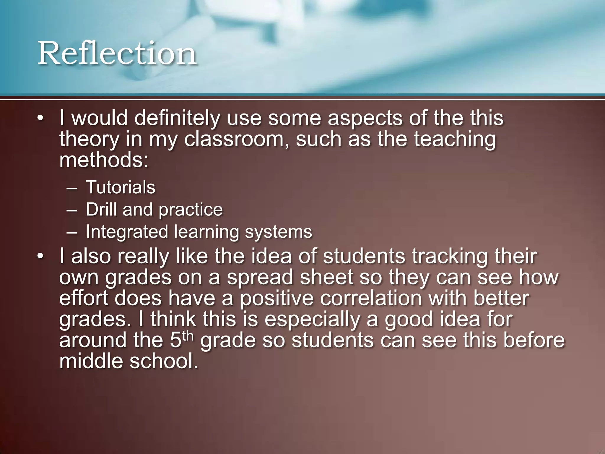 Reflection
• I would definitely use some aspects of the this
theory in my classroom, such as the teaching
methods:
– Tutorials
– Drill and practice
– Integrated learning systems
• I also really like the idea of students tracking their
own grades on a spread sheet so they can see how
effort does have a positive correlation with better
grades. I think this is especially a good idea for
around the 5th grade so students can see this before
middle school.
 