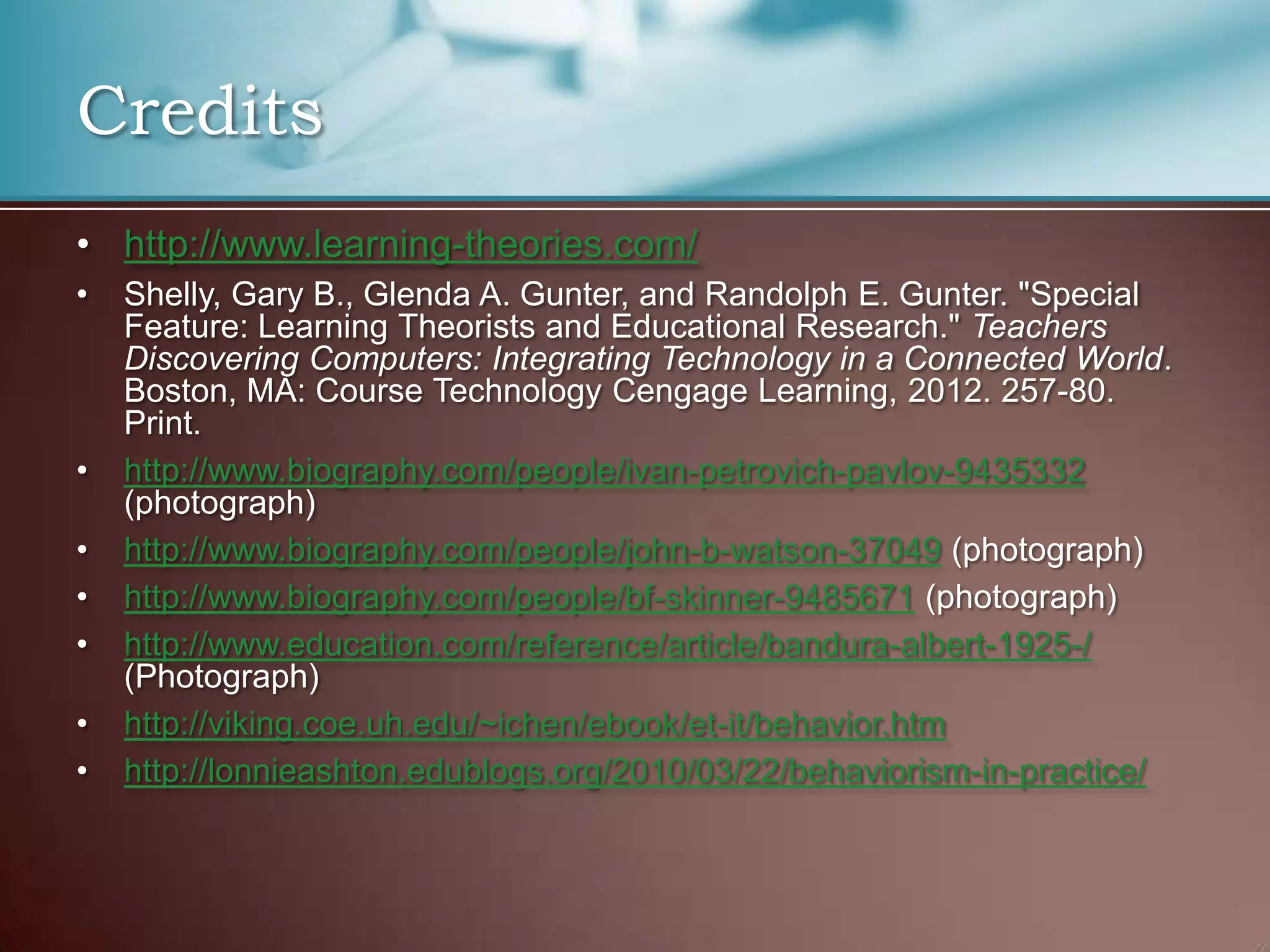Credits
• http://www.learning-theories.com/
• Shelly, Gary B., Glenda A. Gunter, and Randolph E. Gunter. "Special
Feature: Learning Theorists and Educational Research." Teachers
Discovering Computers: Integrating Technology in a Connected World.
Boston, MA: Course Technology Cengage Learning, 2012. 257-80.
Print.
• http://www.biography.com/people/ivan-petrovich-pavlov-9435332
(photograph)
• http://www.biography.com/people/john-b-watson-37049 (photograph)
• http://www.biography.com/people/bf-skinner-9485671 (photograph)
• http://www.education.com/reference/article/bandura-albert-1925-/
(Photograph)
• http://viking.coe.uh.edu/~ichen/ebook/et-it/behavior.htm
• http://lonnieashton.edublogs.org/2010/03/22/behaviorism-in-practice/
 