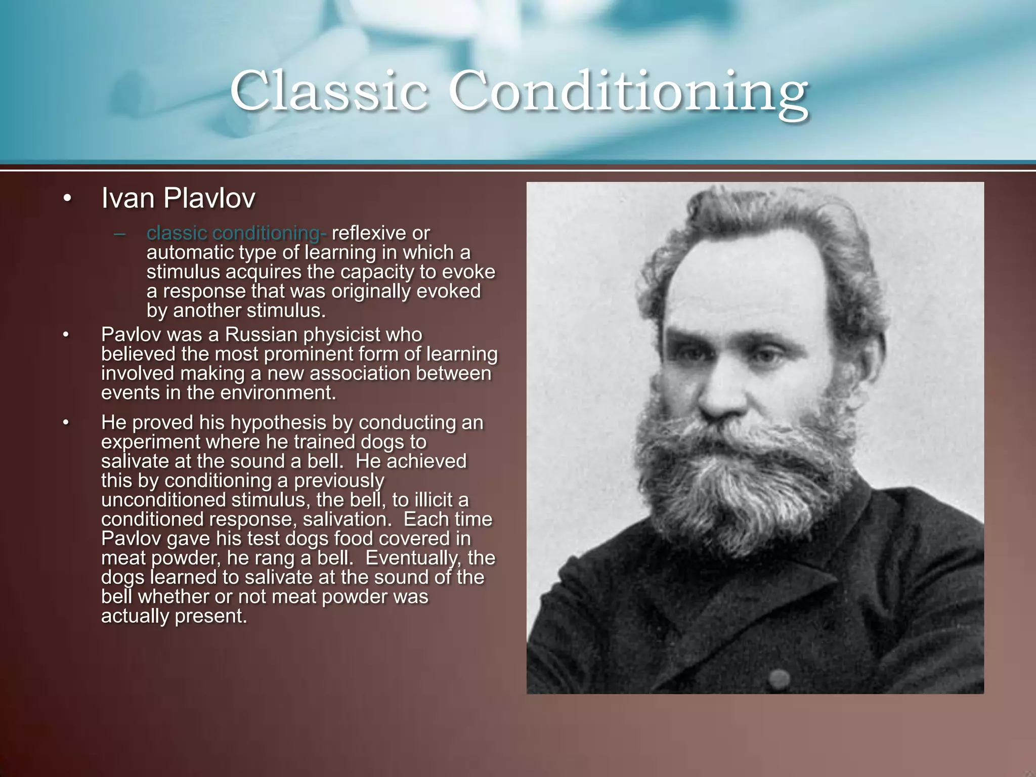 • Ivan Plavlov
– classic conditioning- reflexive or
automatic type of learning in which a
stimulus acquires the capacity to evoke
a response that was originally evoked
by another stimulus.
• Pavlov was a Russian physicist who
believed the most prominent form of learning
involved making a new association between
events in the environment.
• He proved his hypothesis by conducting an
experiment where he trained dogs to
salivate at the sound a bell. He achieved
this by conditioning a previously
unconditioned stimulus, the bell, to illicit a
conditioned response, salivation. Each time
Pavlov gave his test dogs food covered in
meat powder, he rang a bell. Eventually, the
dogs learned to salivate at the sound of the
bell whether or not meat powder was
actually present.
Classic Conditioning
 