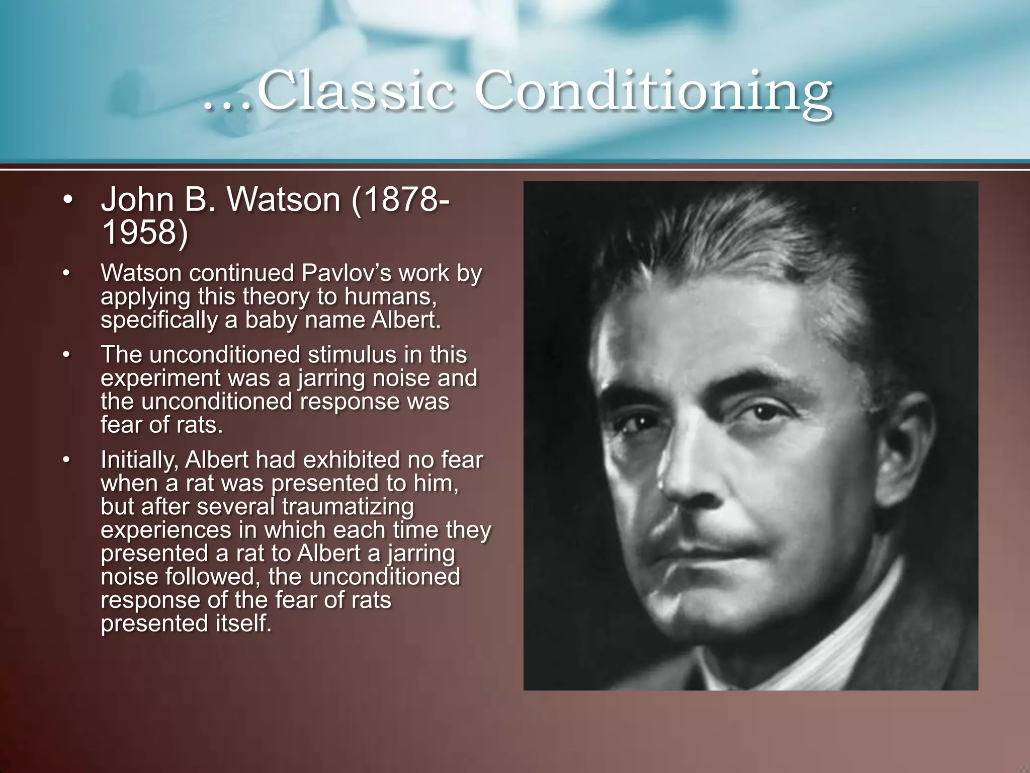• John B. Watson (1878-
1958)
• Watson continued Pavlov’s work by
applying this theory to humans,
specifically a baby name Albert.
• The unconditioned stimulus in this
experiment was a jarring noise and
the unconditioned response was
fear of rats.
• Initially, Albert had exhibited no fear
when a rat was presented to him,
but after several traumatizing
experiences in which each time they
presented a rat to Albert a jarring
noise followed, the unconditioned
response of the fear of rats
presented itself.
…Classic Conditioning
 