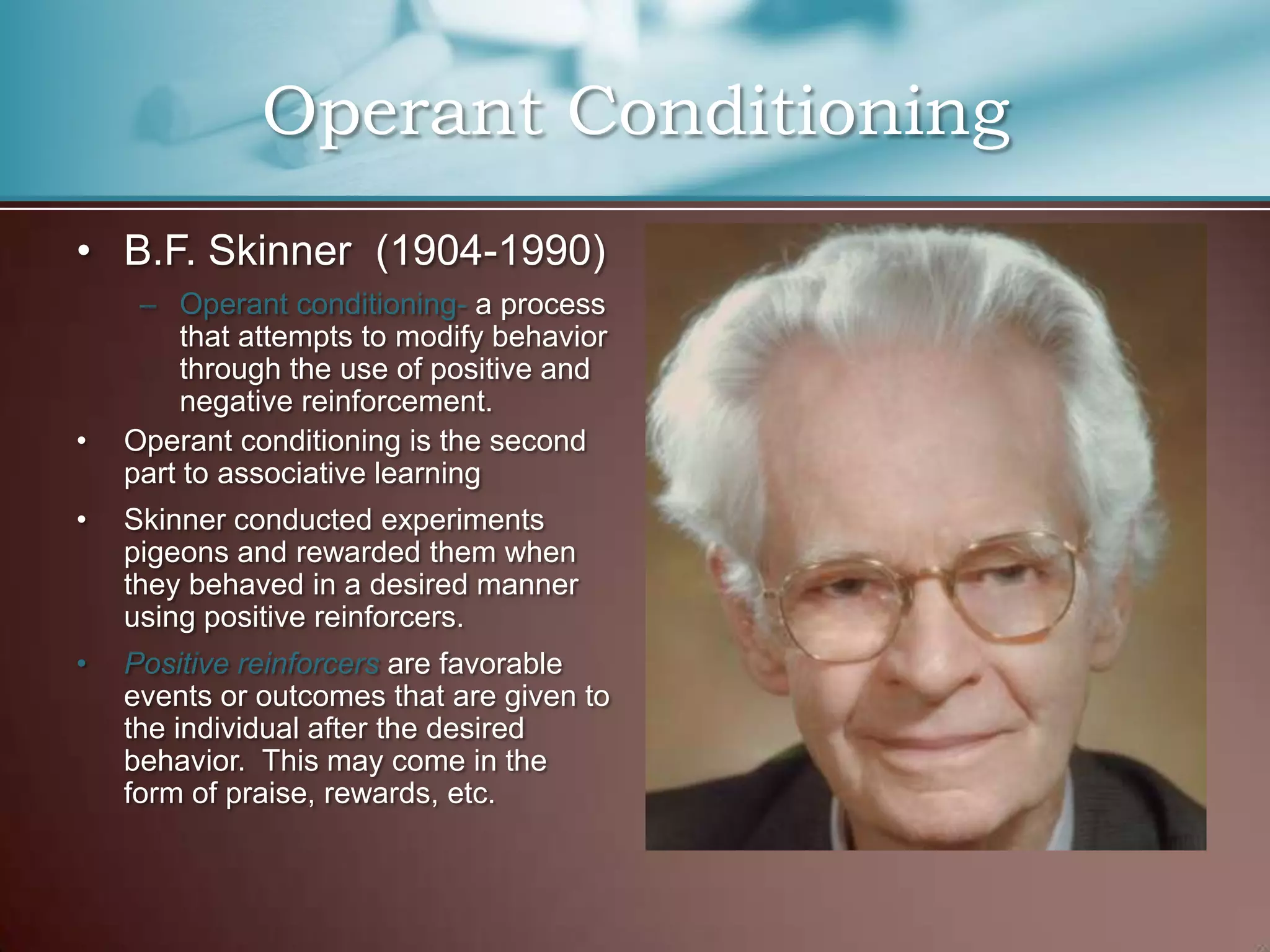 • B.F. Skinner (1904-1990)
– Operant conditioning- a process
that attempts to modify behavior
through the use of positive and
negative reinforcement.
• Operant conditioning is the second
part to associative learning
• Skinner conducted experiments
pigeons and rewarded them when
they behaved in a desired manner
using positive reinforcers.
• Positive reinforcers are favorable
events or outcomes that are given to
the individual after the desired
behavior. This may come in the
form of praise, rewards, etc.
Operant Conditioning
 