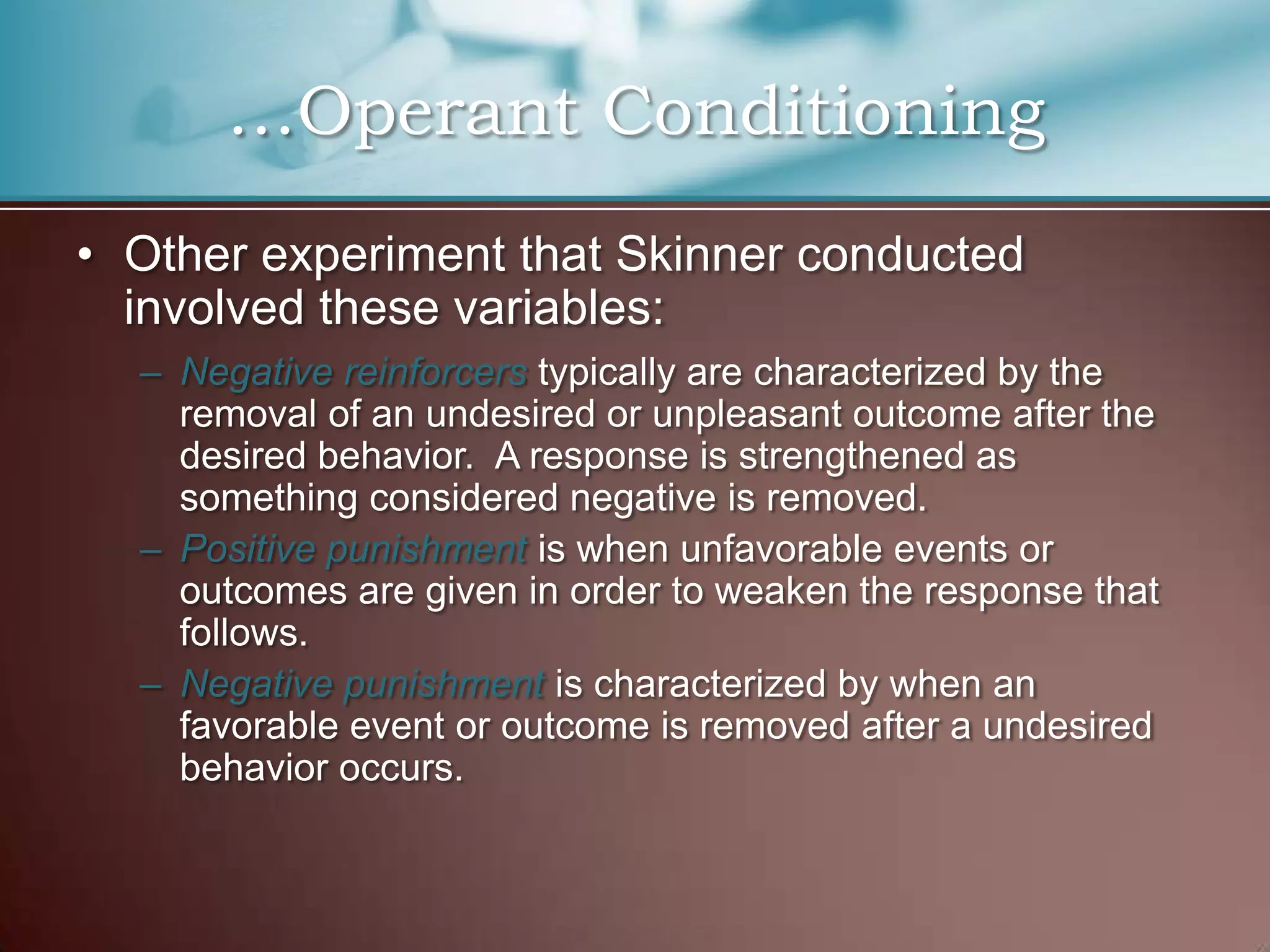 …Operant Conditioning
• Other experiment that Skinner conducted
involved these variables:
– Negative reinforcers typically are characterized by the
removal of an undesired or unpleasant outcome after the
desired behavior. A response is strengthened as
something considered negative is removed.
– Positive punishment is when unfavorable events or
outcomes are given in order to weaken the response that
follows.
– Negative punishment is characterized by when an
favorable event or outcome is removed after a undesired
behavior occurs.
 