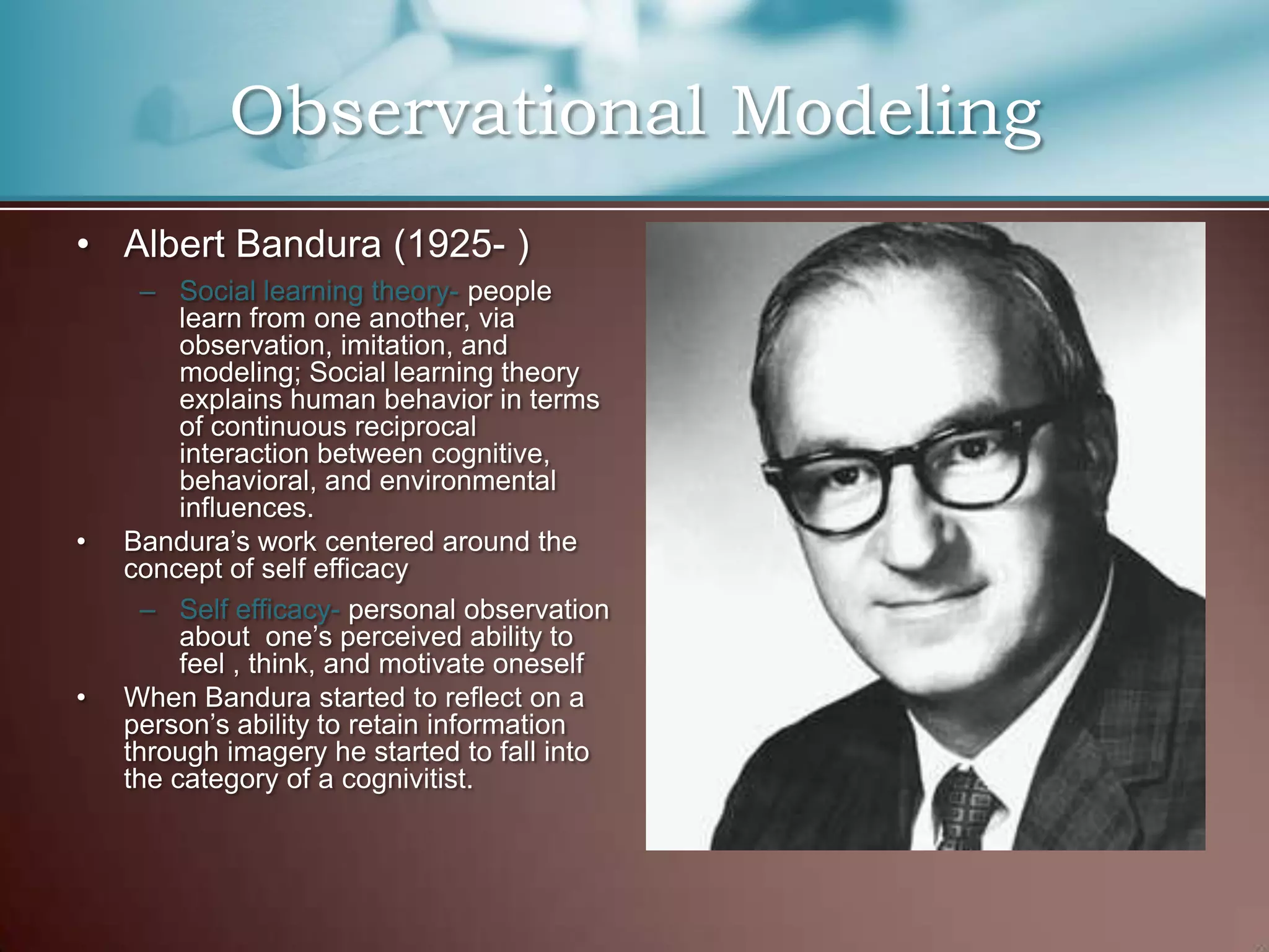 • Albert Bandura (1925- )
– Social learning theory- people
learn from one another, via
observation, imitation, and
modeling; Social learning theory
explains human behavior in terms
of continuous reciprocal
interaction between cognitive,
behavioral, and environmental
influences.
• Bandura’s work centered around the
concept of self efficacy
– Self efficacy- personal observation
about one’s perceived ability to
feel , think, and motivate oneself
• When Bandura started to reflect on a
person’s ability to retain information
through imagery he started to fall into
the category of a cognivitist.
Observational Modeling
 